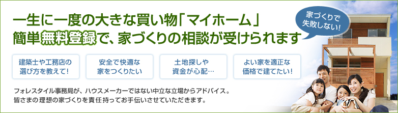 一生に一度の大きな買い物「マイホーム」簡単無料登録で、家づくりの相談が受けられます　家づくりで失敗しない！建築士や工務店の選び方を教えて！安全で快適な家をつくりたい。土地探しや資金が心配…。よい家を適正な価格で建てたい！フォレスタイル事務局が、ハウスメーカーではない中立な立場からアドバイス。皆様の理想の家づくりを責任持ってお手伝いさせていただきます。