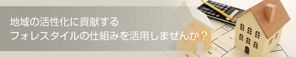 地域の活性化に貢献するフォレスタイルの仕組みを活用しませんか？